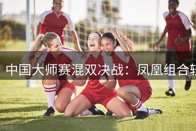 中国大师赛混双决战：凤凰组合轻取对手晋级
