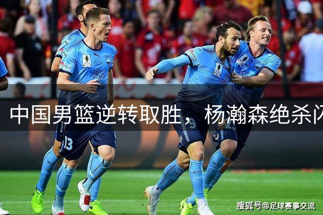 中国男篮逆转取胜，杨瀚森绝杀闪耀全场